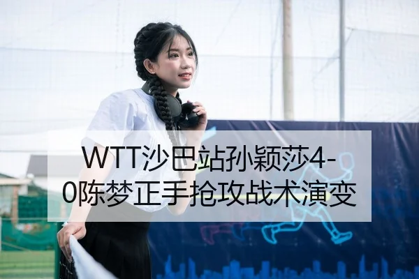 WTT沙巴站孙颖莎4-0陈梦正手抢攻战术演变