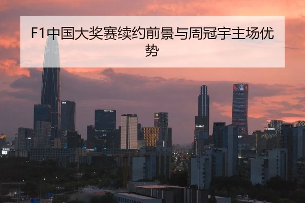 F1中国大奖赛续约前景与周冠宇主场优势