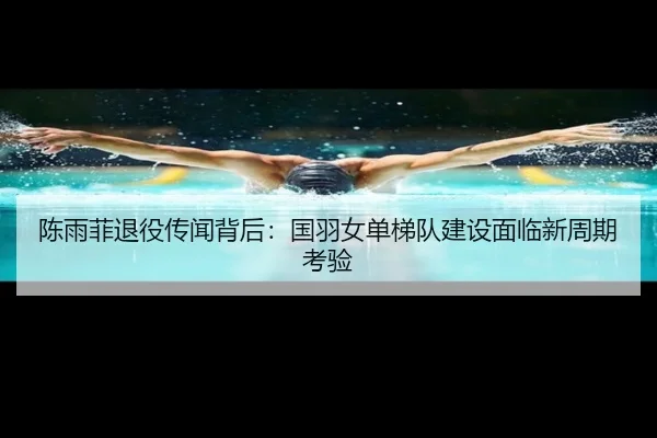 陈雨菲退役传闻背后：国羽女单梯队建设面临新周期考验